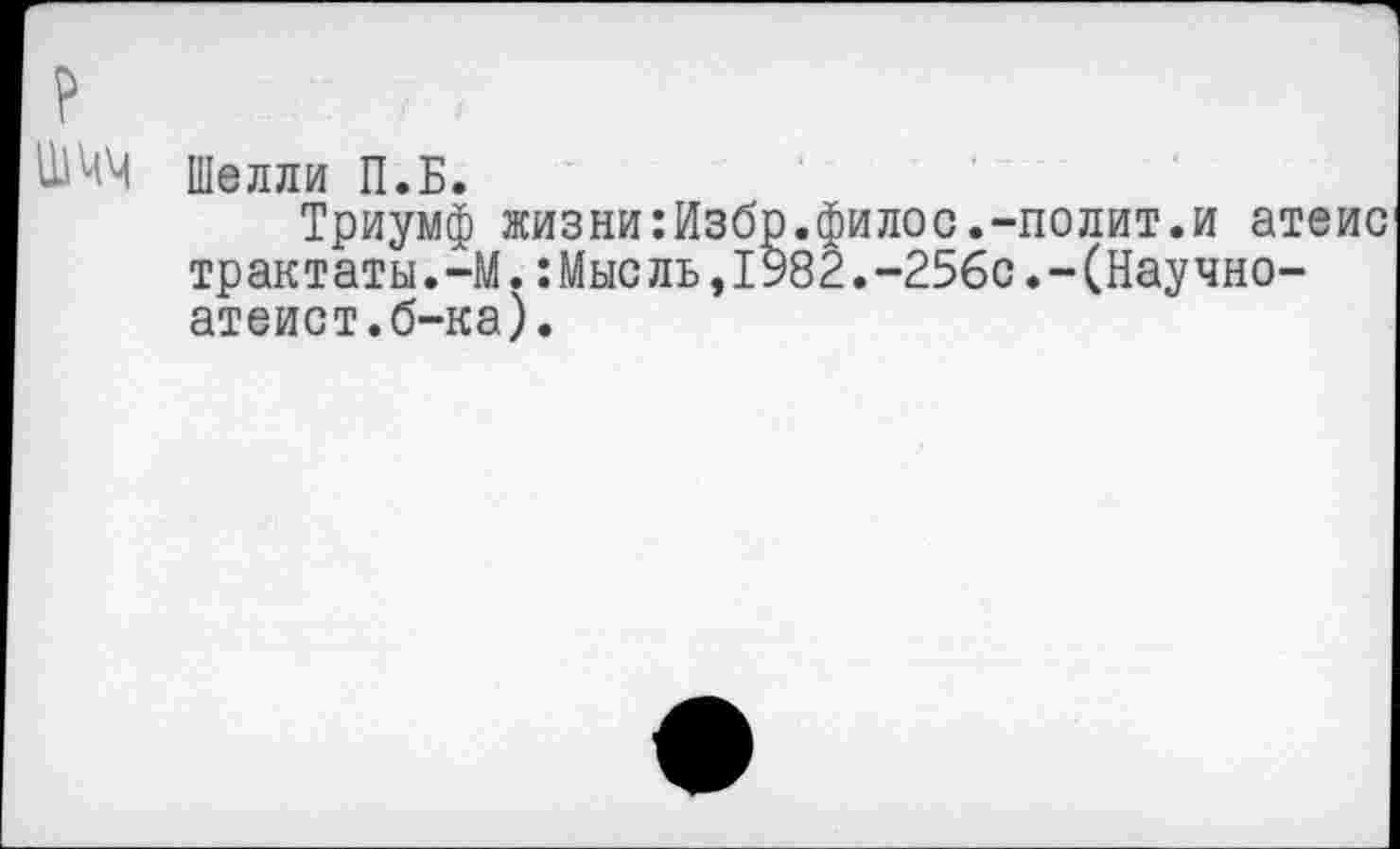 ﻿?
Шелли П.Б.
Триумф жизни:Избр.филос.-полит.и атеис трактаты.-М.:Мысль,1982.-256с.-(Научно-атеист.б-ка).